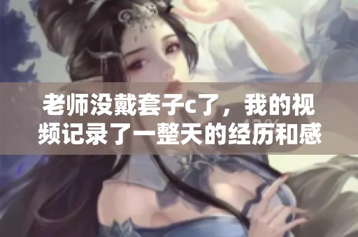 老师没戴套子c了，我的视频记录了一整天的经历和感受