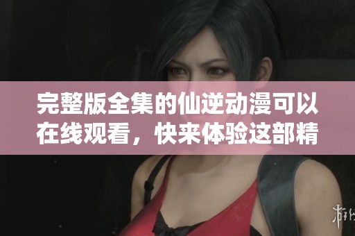完整版全集的仙逆动漫可以在线观看，快来体验这部精彩作品吧！