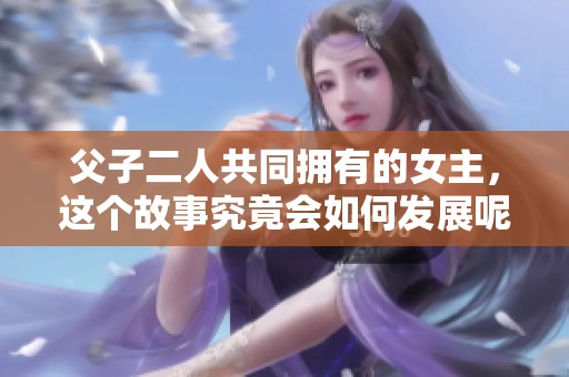 父子二人共同拥有的女主，这个故事究竟会如何发展呢