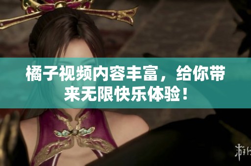 橘子视频内容丰富，给你带来无限快乐体验！