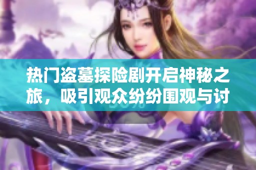 热门盗墓探险剧开启神秘之旅，吸引观众纷纷围观与讨论的热潮