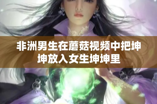 非洲男生在蘑菇视频中把坤坤放入女生坤坤里