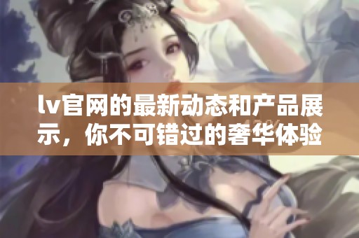 lv官网的最新动态和产品展示，你不可错过的奢华体验！