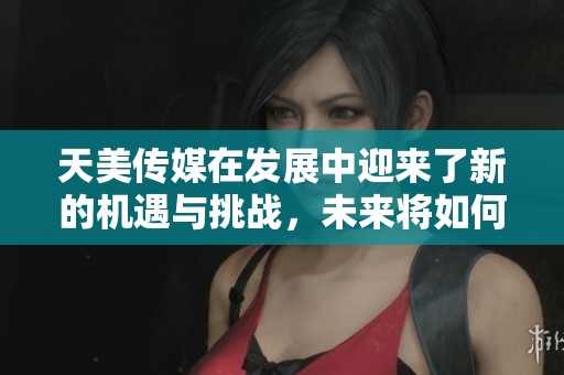天美传媒在发展中迎来了新的机遇与挑战，未来将如何应对这一切呢