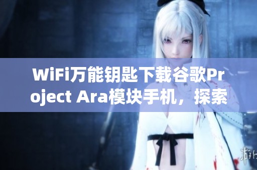 WiFi万能钥匙下载谷歌Project Ara模块手机，探索新科技带来的便利与创新