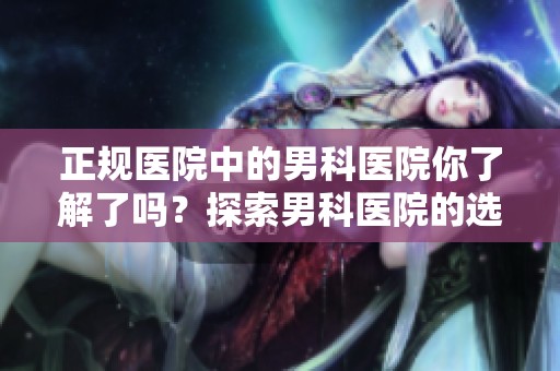 正规医院中的男科医院你了解了吗？探索男科医院的选择与相关信息。