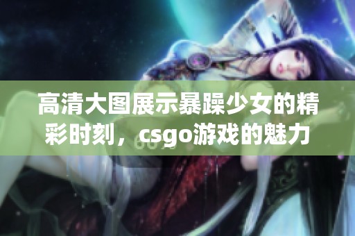 高清大图展示暴躁少女的精彩时刻，csgo游戏的魅力无限引人注目