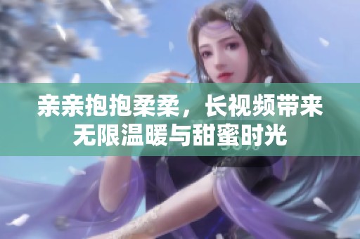 亲亲抱抱柔柔，长视频带来无限温暖与甜蜜时光