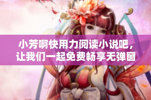 小芳啊快用力阅读小说吧，让我们一起免费畅享无弹窗的全本精彩内容