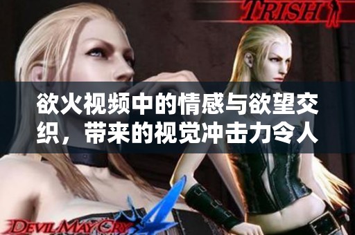 欲火视频中的情感与欲望交织，带来的视觉冲击力令人陶醉