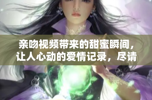 亲吻视频带来的甜蜜瞬间，让人心动的爱情记录，尽请欣赏吧