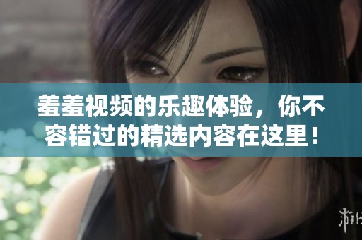 羞羞视频的乐趣体验，你不容错过的精选内容在这里！