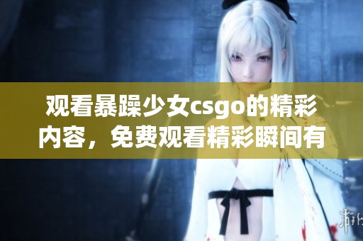 观看暴躁少女csgo的精彩内容，免费观看精彩瞬间有感而发