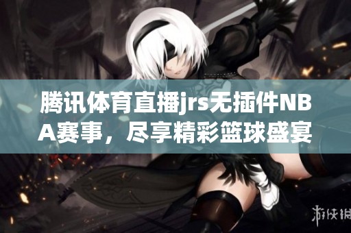 腾讯**直播jrs无插件NBA赛事，尽享精彩篮球盛宴！