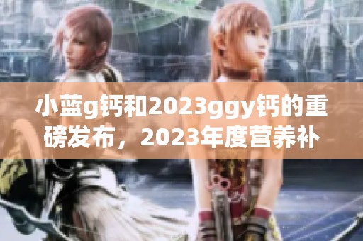 小蓝g钙和2023ggy钙的重磅发布，2023年度营养补充品的新选择！