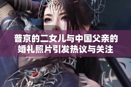 普京的二女儿与中国父亲的婚礼照片引发热议与关注