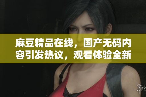 麻豆精品在线，国产**内容引发热议，观看体验全新升级