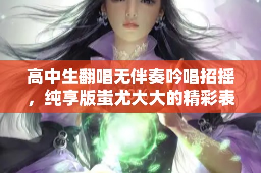 高中生翻唱无伴奏吟唱招摇，纯享版蚩尤大大的精彩表现令人惊艳