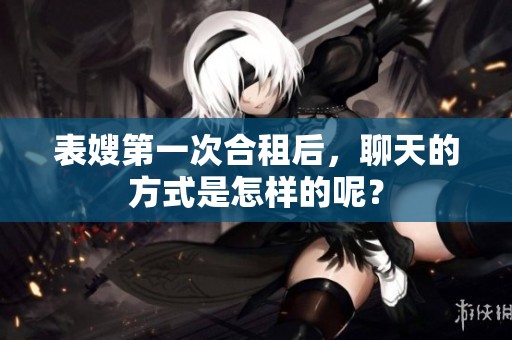 表嫂第一次合租后，聊天的方式是怎样的呢？