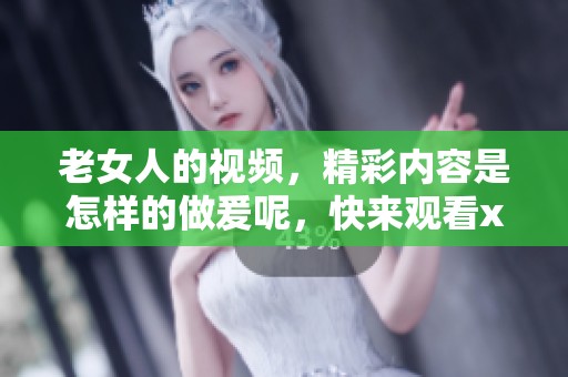 老女人的视频，精彩内容是怎样的做爰呢，快来观看xxx吧