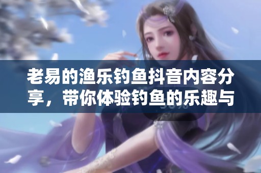 老易的渔乐钓鱼抖音内容分享，带你体验钓鱼的乐趣与技巧