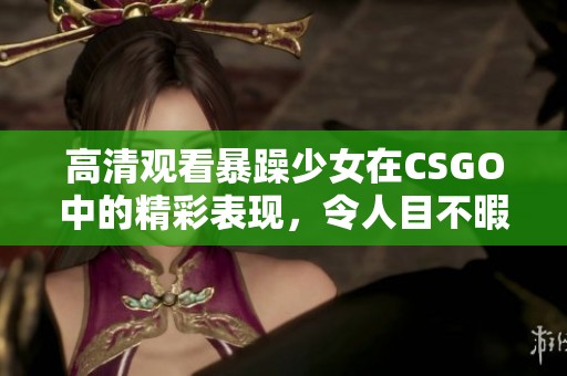 高清观看暴躁少女在CSGO中的精彩表现，令人目不暇接