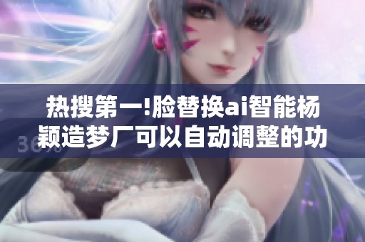 热搜第一!脸替换ai智能杨颖造梦厂可以自动调整的功能解析