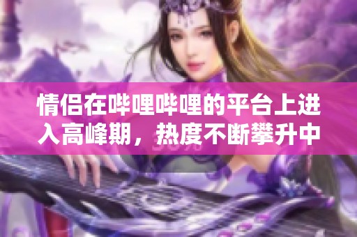 情侣在哔哩哔哩的平台上进入高峰期，热度不断攀升中