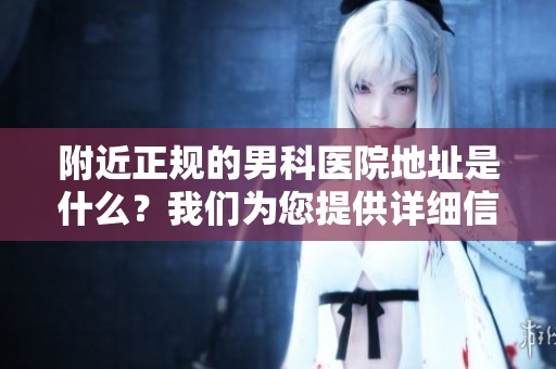 附近正规的男科医院地址是什么？我们为您提供详细信息与指导。