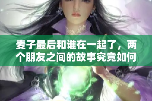 麦子最后和谁在一起了，两个朋友之间的故事究竟如何发展呢