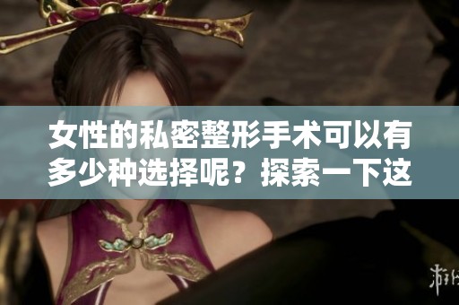 女性的私密整形手术可以有多少种选择呢？探索一下这些手术的多样性吧！