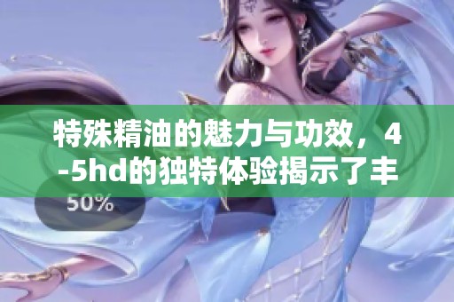 特殊精油的魅力与功效，4-5hd的独特体验揭示了丰富内涵