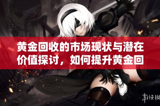 黄金回收的市场现状与潜在价值探讨，如何提升黄金回收率值得关注