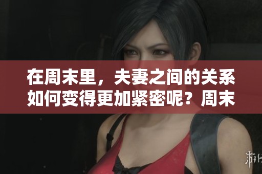 在周末里，夫妻之间的关系如何变得更加紧密呢？周末夫妻的生活分享与挑战。