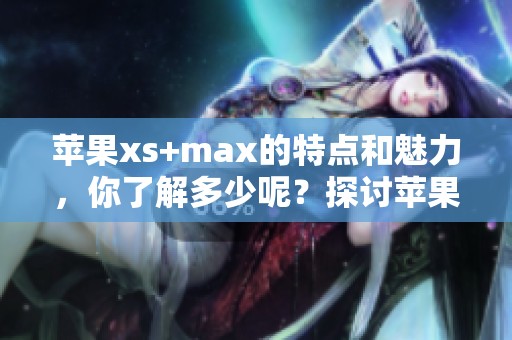 苹果xs+max的特点和魅力，你了解多少呢？探讨苹果xs+max为何如此受欢迎