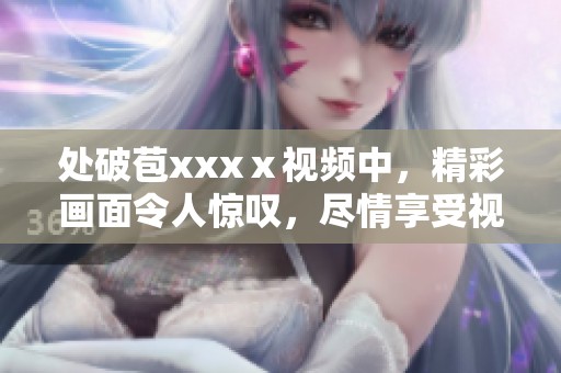 处破苞xxxⅹ视频中，精彩画面令人惊叹，尽情享受视听盛宴！