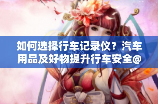 如何选择行车记录仪？汽车用品及好物提升行车安全@DOU+小助手