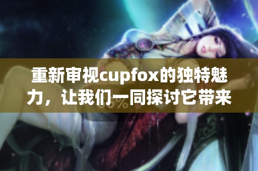 重新审视cupfox的独特魅力，让我们一同探讨它带来的创新体验