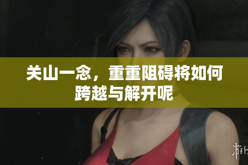 关山一念，重重阻碍将如何跨越与解开呢