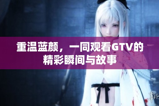 重温蓝颜，一同观看GTV的精彩瞬间与故事
