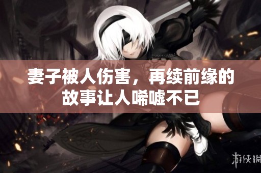 妻子被人伤害，再续前缘的故事让人唏嘘不已
