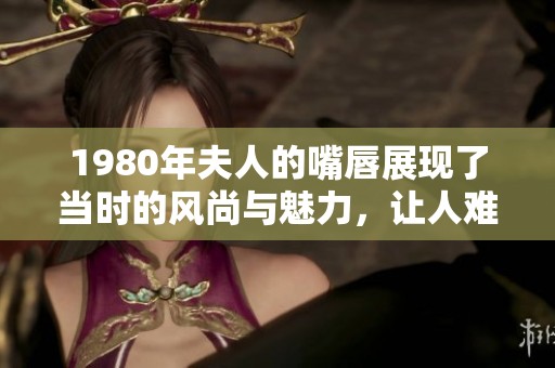 1980年夫人的嘴唇展现了当时的风尚与魅力，让人难以忘怀