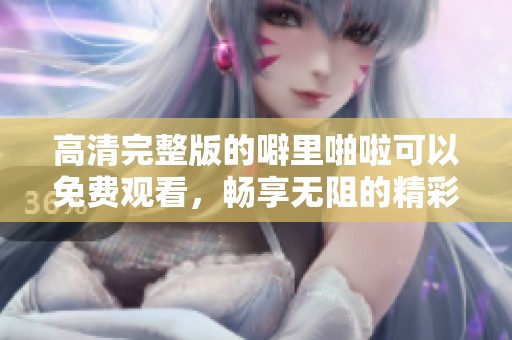 高清完整版的噼里啪啦可以免费观看，畅享无阻的精彩内容。