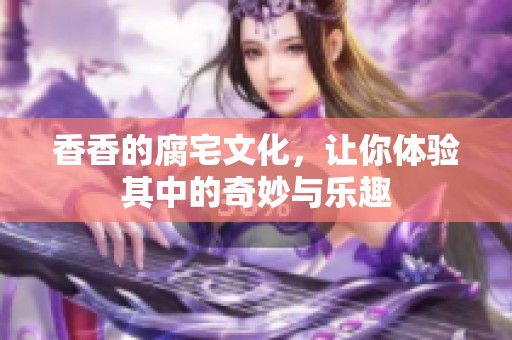 香香的腐宅文化，让你体验其中的奇妙与乐趣