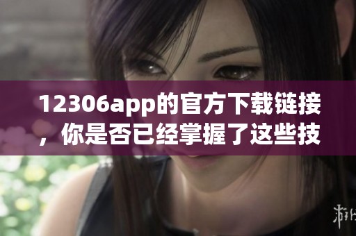 12306app的官方下载链接，你是否已经掌握了这些技巧和方法呢