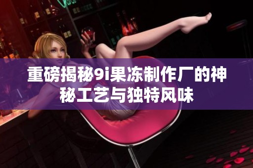 重磅揭秘9i果冻制作厂的神秘工艺与独特风味