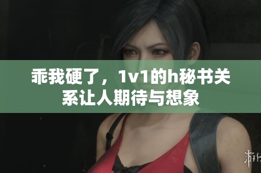 乖我硬了，1v1的h秘书关系让人期待与想象
