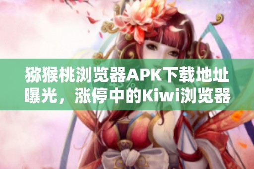猕猴桃浏览器APK下载地址曝光，涨停中的Kiwi浏览器安卓版v132版本来袭