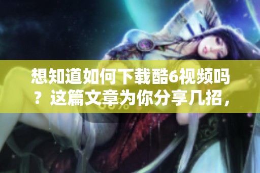 想知道如何下载酷6视频吗？这篇文章为你分享几招，轻松实现下载。