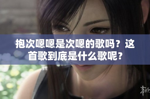 抱次嗯嗯是次嗯的歌吗？这首歌到底是什么歌呢？